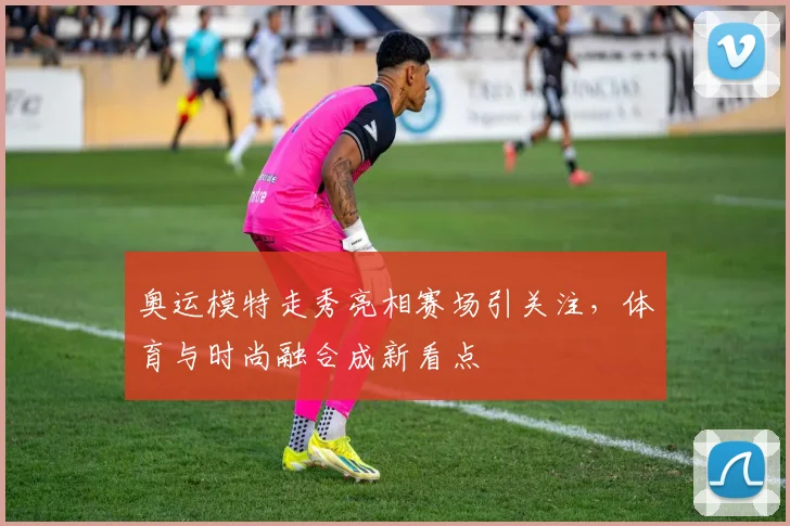 奥运模特走秀亮相赛场引关注，体育与时尚融合成新看点