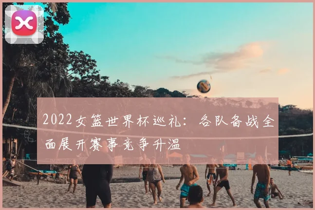 2022女篮世界杯巡礼:各队备战全面展开赛事竞争升温