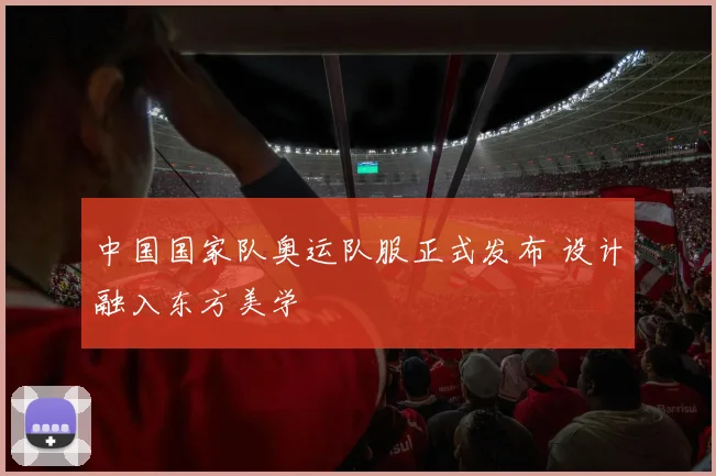 中国国家队奥运队服正式发布 设计融入东方美学