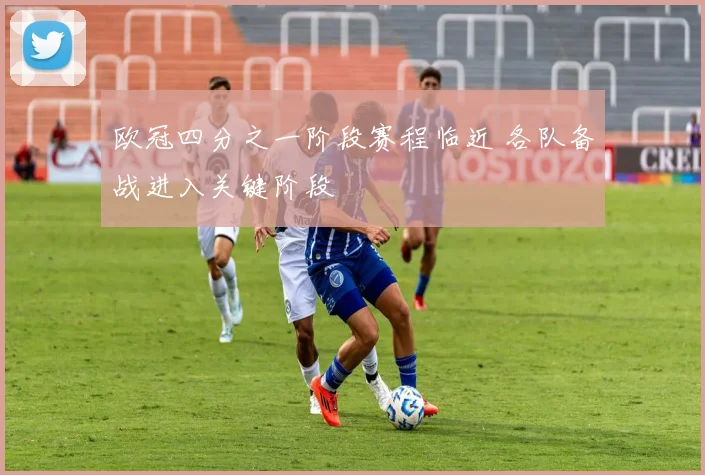 欧冠四分之一阶段赛程临近 各队备战进入关键阶段