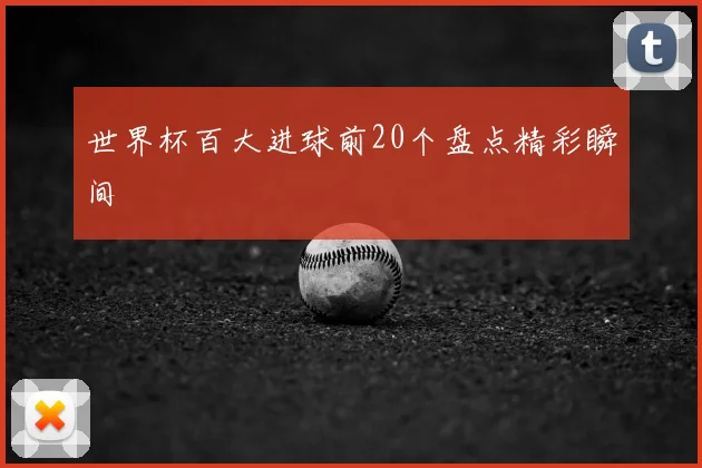 世界杯百大进球前20个盘点精彩瞬间
