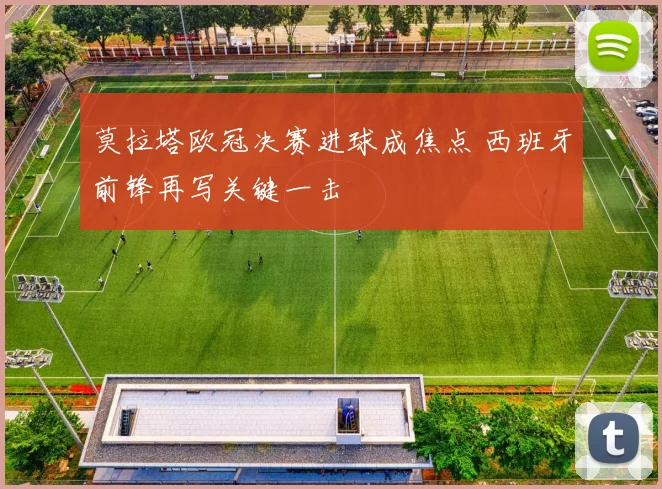 莫拉塔欧冠决赛进球成焦点 西班牙前锋再写关键一击