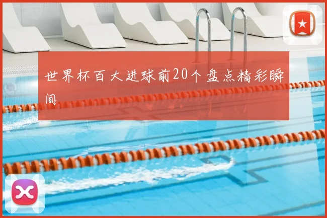 世界杯百大进球前20个盘点精彩瞬间