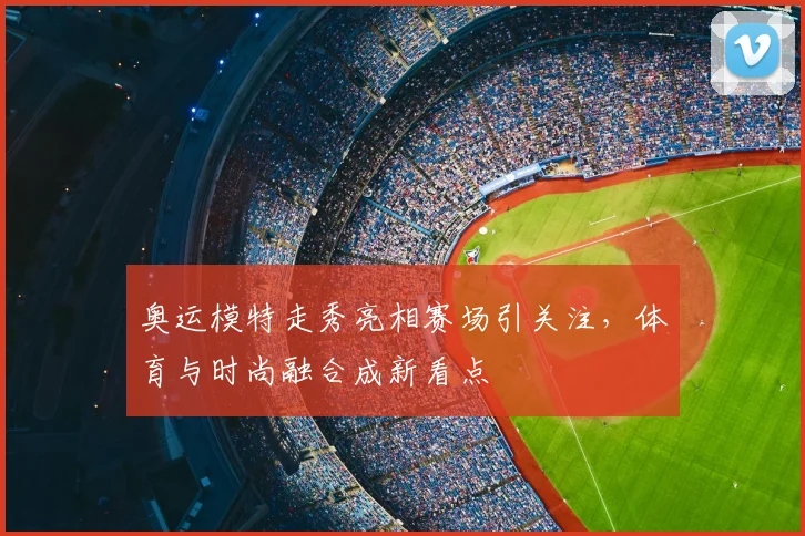 奥运模特走秀亮相赛场引关注，体育与时尚融合成新看点
