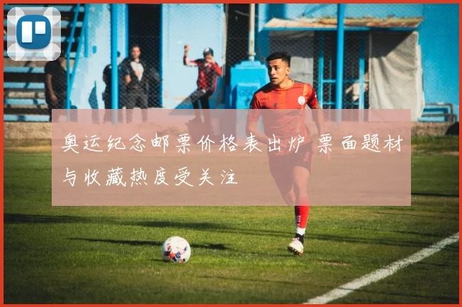 奥运纪念邮票价格表出炉 票面题材与收藏热度受关注