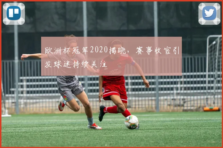 欧洲杯冠军2020揭晓,赛事收官引发球迷持续关注