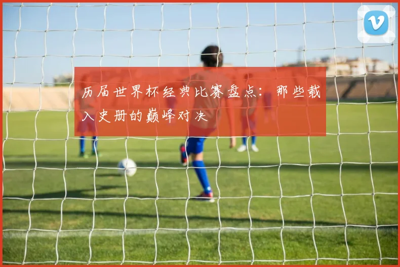 历届世界杯经典比赛盘点：那些载入史册的巅峰对决
