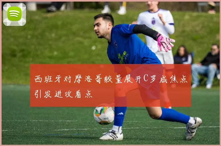 西班牙对摩洛哥较量展开C罗成焦点引发进攻看点