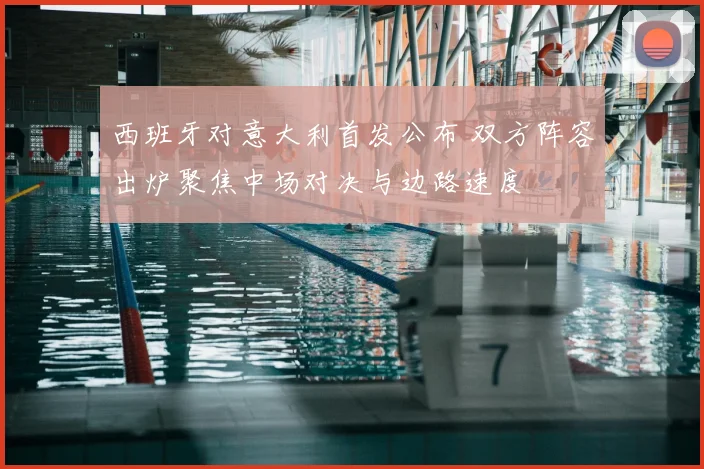 西班牙对意大利首发公布 双方阵容出炉聚焦中场对决与边路速度