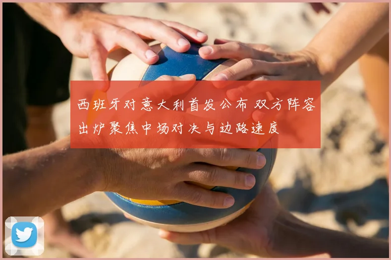 西班牙对意大利首发公布 双方阵容出炉聚焦中场对决与边路速度