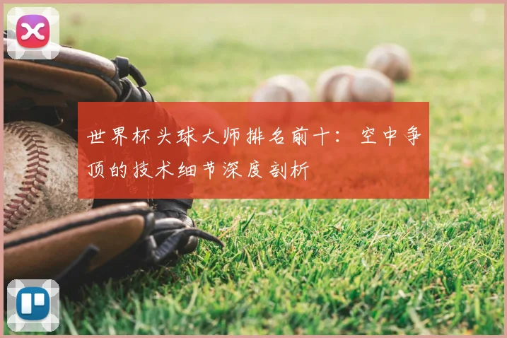 世界杯头球大师排名前十:空中争顶的技术细节深度剖析
