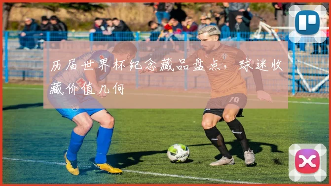 历届世界杯纪念藏品盘点，球迷收藏价值几何