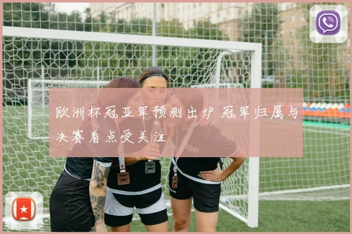欧洲杯冠亚军预测出炉 冠军归属与决赛看点受关注