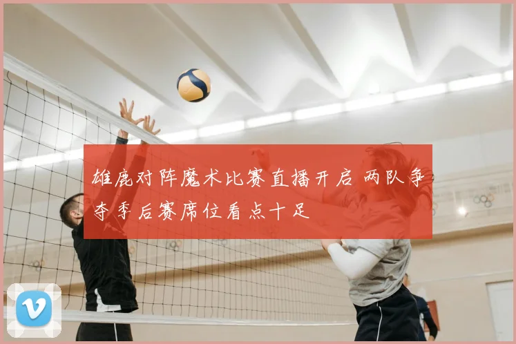 雄鹿对阵魔术比赛直播开启 两队争夺季后赛席位看点十足