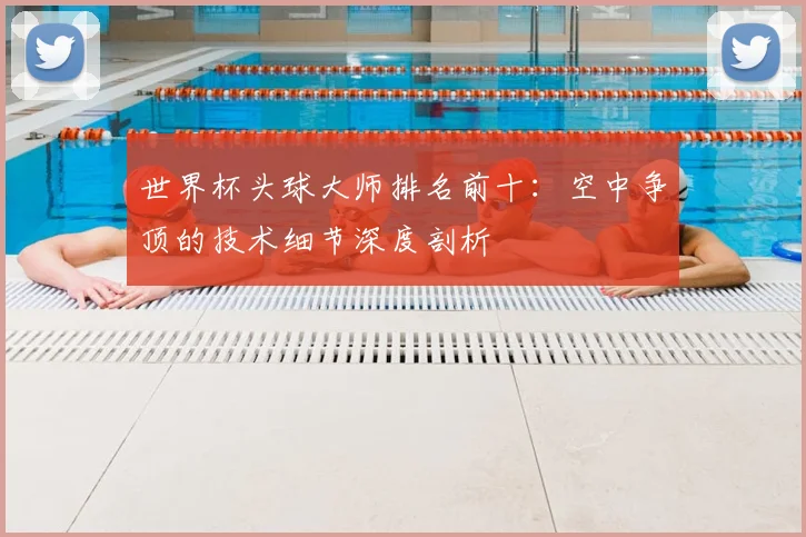 世界杯头球大师排名前十:空中争顶的技术细节深度剖析