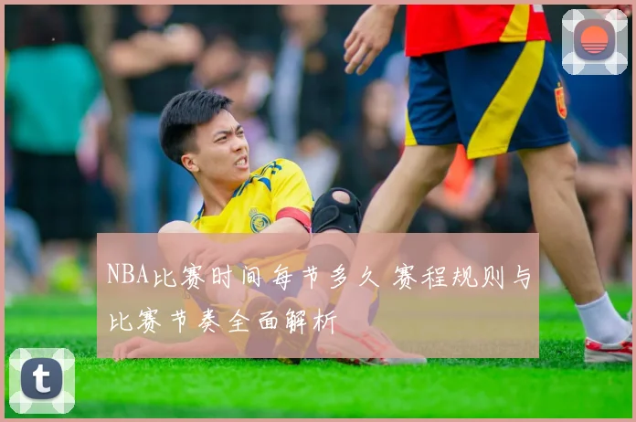 NBA比赛时间每节多久 赛程规则与比赛节奏全面解析