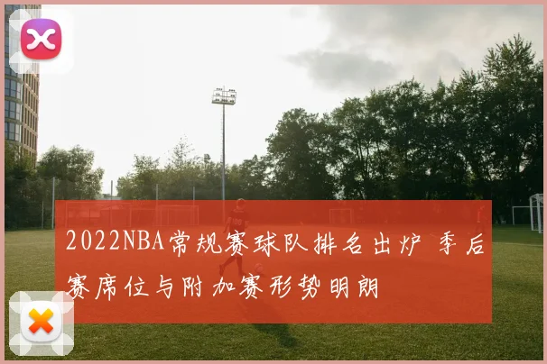 2022NBA常规赛球队排名出炉 季后赛席位与附加赛形势明朗