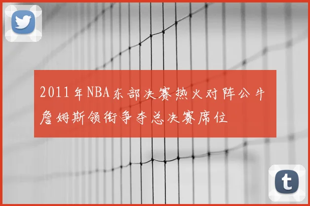 2011年NBA东部决赛热火对阵公牛 詹姆斯领衔争夺总决赛席位
