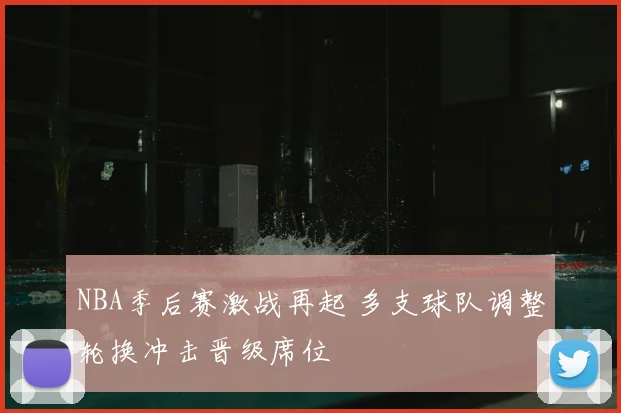 NBA季后赛激战再起 多支球队调整轮换冲击晋级席位