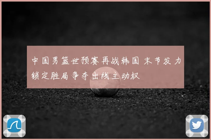 中国男篮世预赛再战韩国 末节发力锁定胜局争夺出线主动权