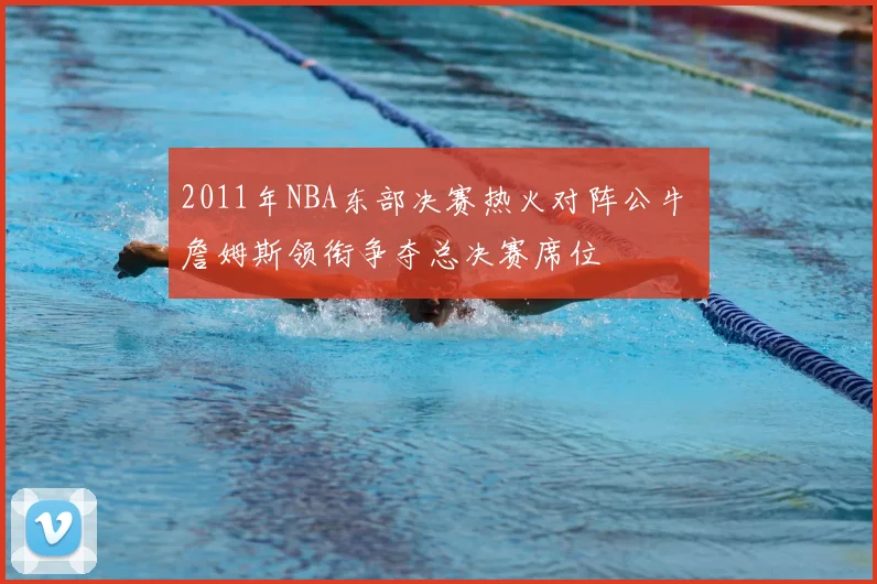 2011年NBA东部决赛热火对阵公牛 詹姆斯领衔争夺总决赛席位