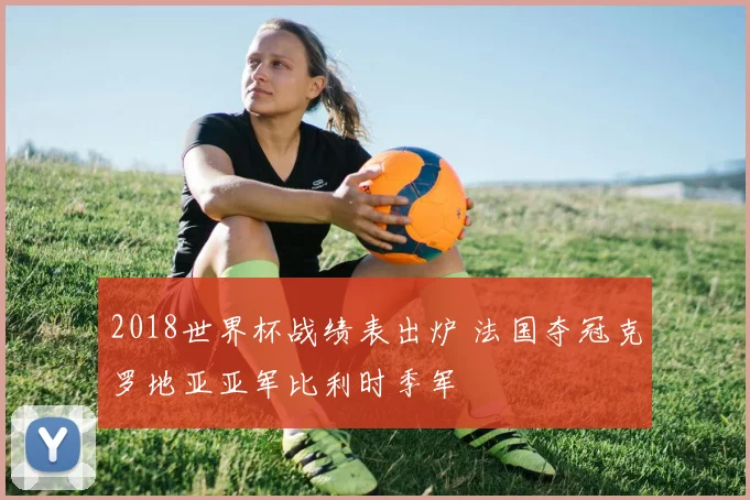 2018世界杯战绩表出炉 法国夺冠克罗地亚亚军比利时季军