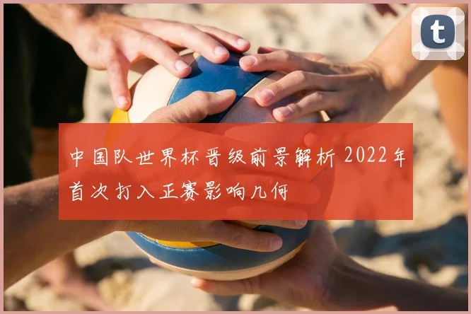 中国队世界杯晋级前景解析 2022年首次打入正赛影响几何
