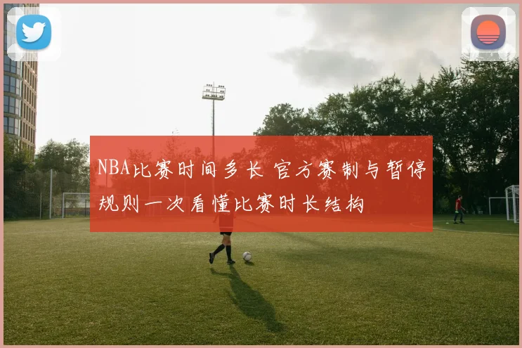 NBA比赛时间多长 官方赛制与暂停规则一次看懂比赛时长结构