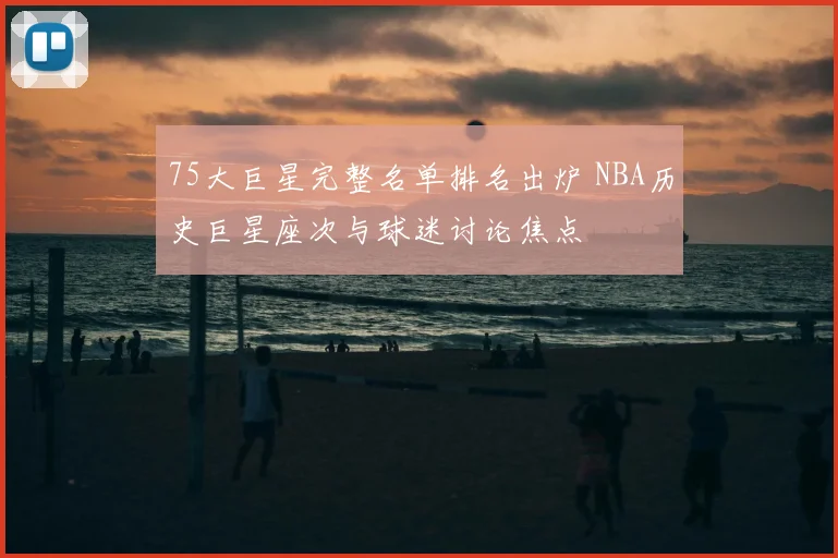 75大巨星完整名单排名出炉 NBA历史巨星座次与球迷讨论焦点