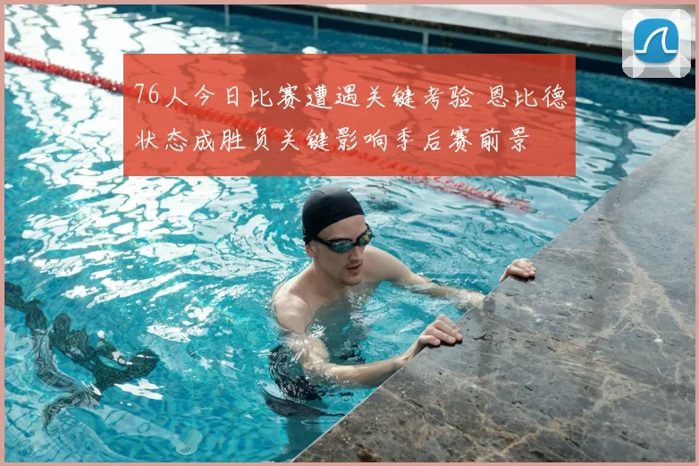 76人今日比赛遭遇关键考验 恩比德状态成胜负关键影响季后赛前景