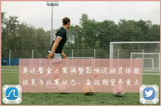 奥运餐食方案调整影响运动员体能恢复与比赛状态，备战期营养重点梳理