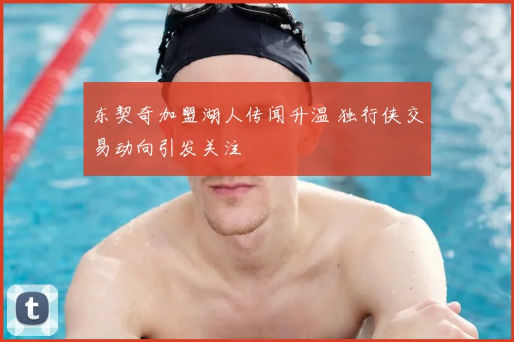 东契奇加盟湖人传闻升温 独行侠交易动向引发关注