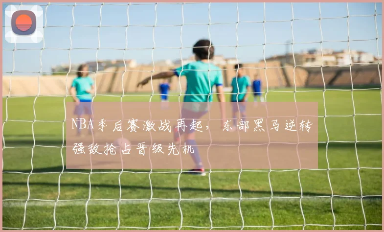 NBA季后赛激战再起，东部黑马逆转强敌抢占晋级先机