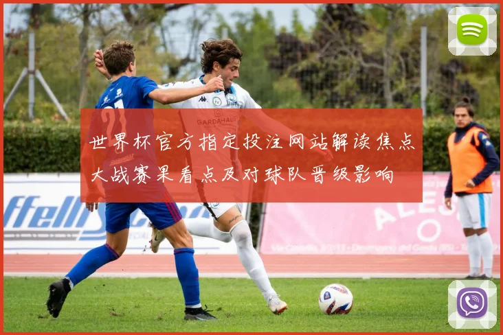 世界杯官方指定投注网站解读焦点大战赛果看点及对球队晋级影响