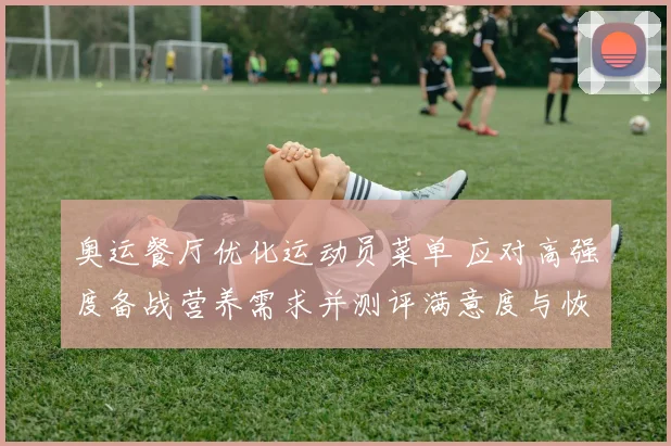 奥运餐厅优化运动员菜单 应对高强度备战营养需求并测评满意度与恢复效果