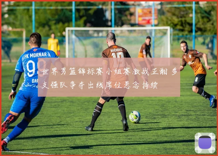 世界男篮锦标赛小组赛激战正酣 多支强队争夺出线席位悬念持续