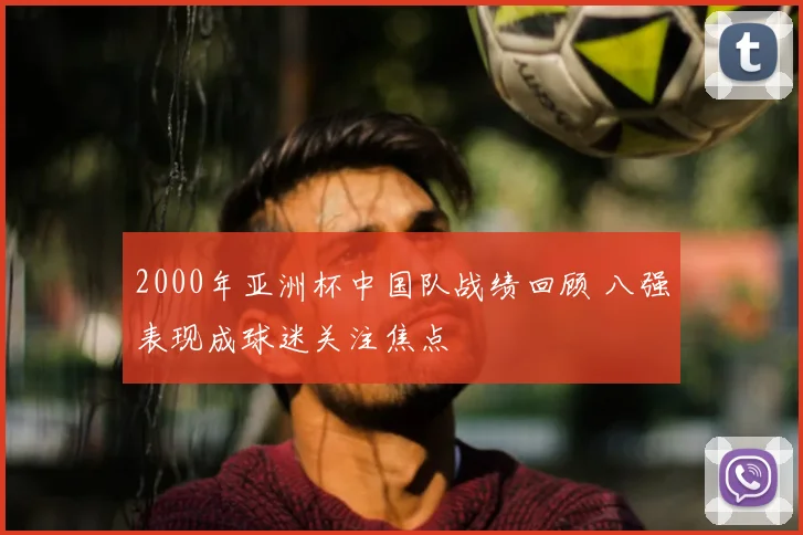 2000年亚洲杯中国队战绩回顾 八强表现成球迷关注焦点