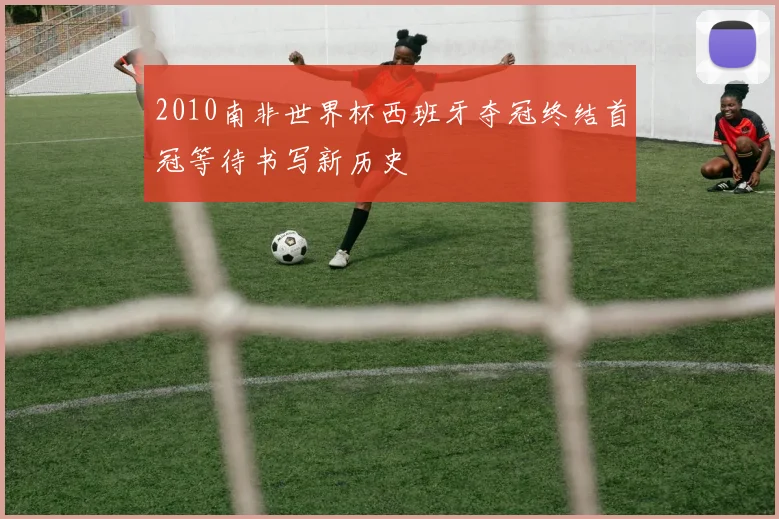 2010南非世界杯西班牙夺冠终结首冠等待书写新历史