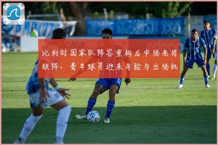 比利时国家队阵容重构后中场老将缺阵，青年球员迎来考验与出场机会