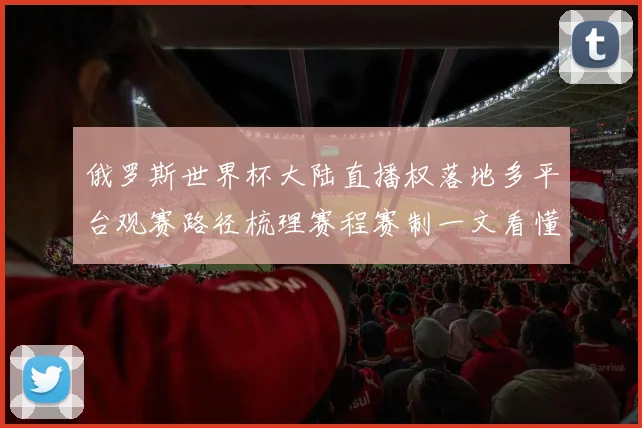 俄罗斯世界杯大陆直播权落地多平台观赛路径梳理赛程赛制一文看懂