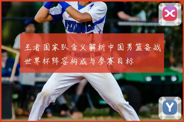 王者国家队含义解析中国男篮备战世界杯阵容构成与参赛目标