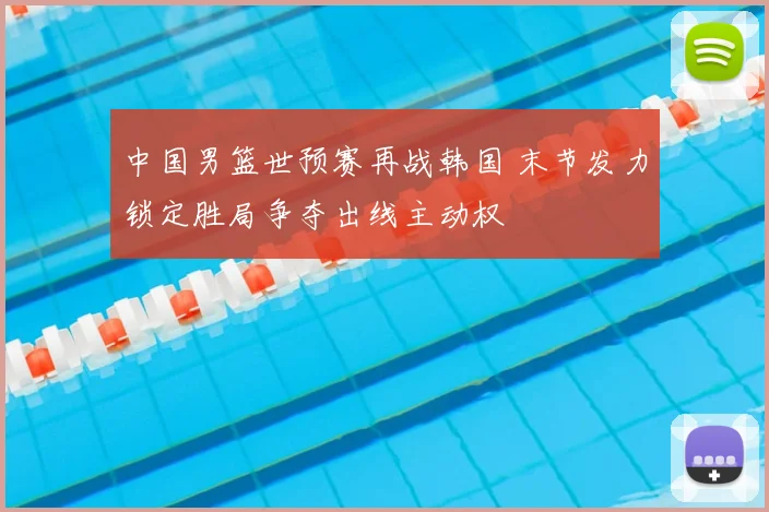 中国男篮世预赛再战韩国 末节发力锁定胜局争夺出线主动权