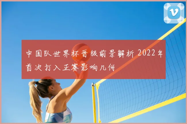 中国队世界杯晋级前景解析 2022年首次打入正赛影响几何