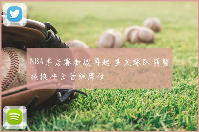 NBA季后赛激战再起 多支球队调整轮换冲击晋级席位