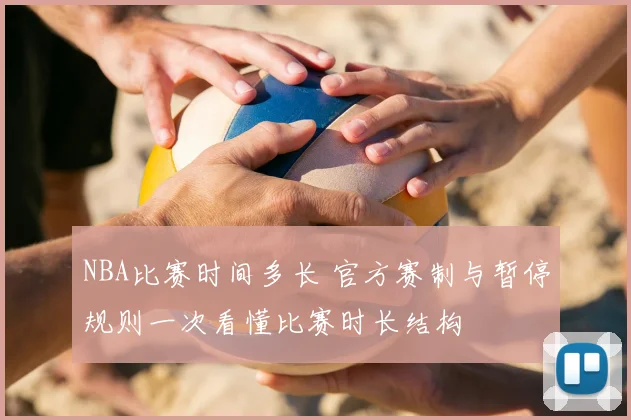 NBA比赛时间多长 官方赛制与暂停规则一次看懂比赛时长结构