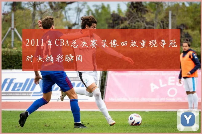 2011年CBA总决赛录像回放重现争冠对决精彩瞬间