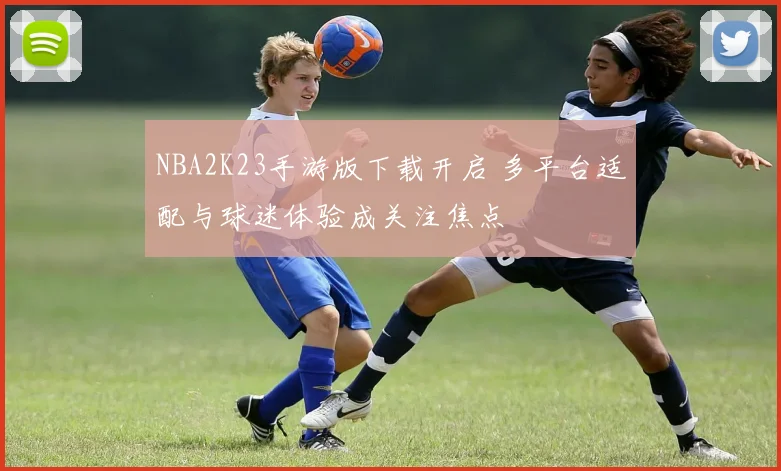 NBA2K23手游版下载开启 多平台适配与球迷体验成关注焦点