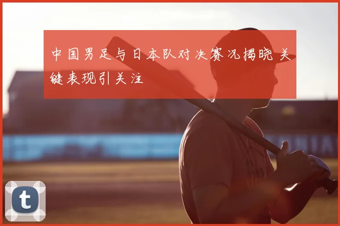 中国男足与日本队对决赛况揭晓 关键表现引关注