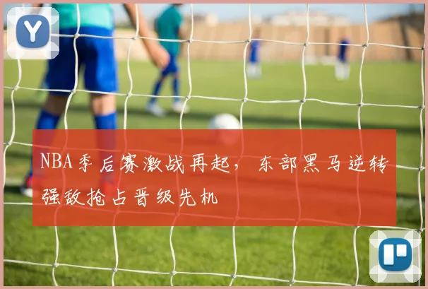 NBA季后赛激战再起，东部黑马逆转强敌抢占晋级先机