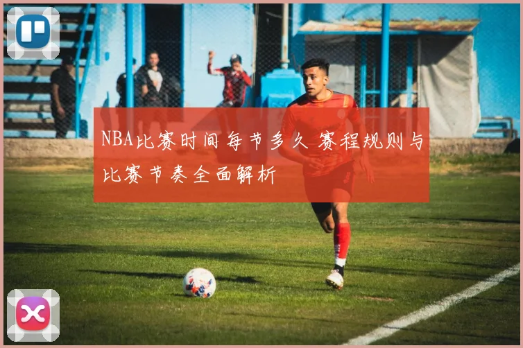 NBA比赛时间每节多久 赛程规则与比赛节奏全面解析